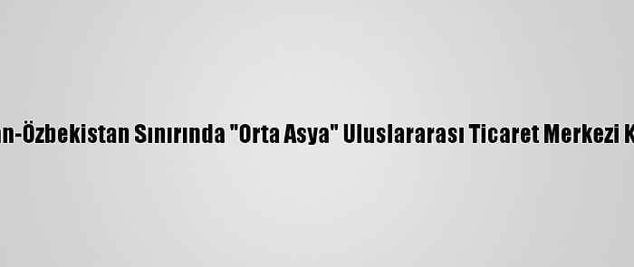 Kazakistan-Özbekistan Sınırında "Orta Asya" Uluslararası Ticaret Merkezi Kurulacak