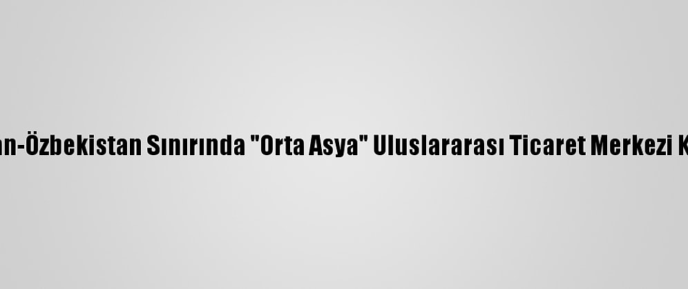 Kazakistan-Özbekistan Sınırında "Orta Asya" Uluslararası Ticaret Merkezi Kurulacak