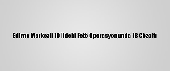Edirne Merkezli 10 İldeki Fetö Operasyonunda 18 Gözaltı