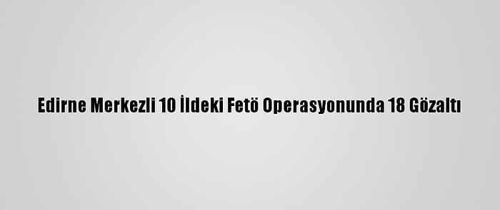 Edirne Merkezli 10 İldeki Fetö Operasyonunda 18 Gözaltı