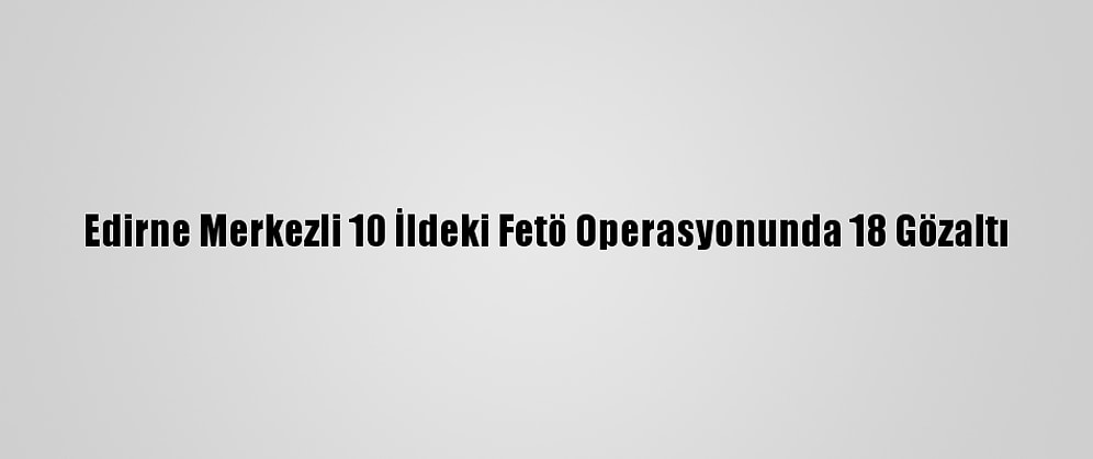 Edirne Merkezli 10 İldeki Fetö Operasyonunda 18 Gözaltı