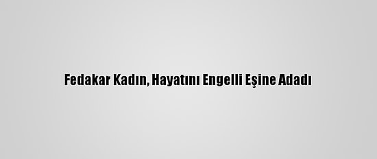 Fedakar Kadın, Hayatını Engelli Eşine Adadı