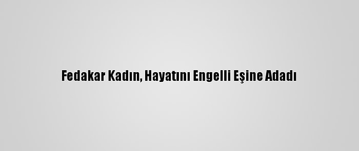 Fedakar Kadın, Hayatını Engelli Eşine Adadı