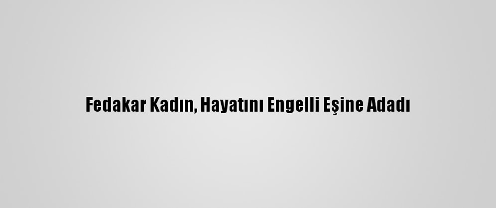 Fedakar Kadın, Hayatını Engelli Eşine Adadı