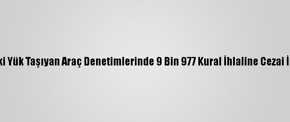 Yurt Genelindeki Yük Taşıyan Araç Denetimlerinde 9 Bin 977 Kural İhlaline Cezai İşlem Uygulandı
