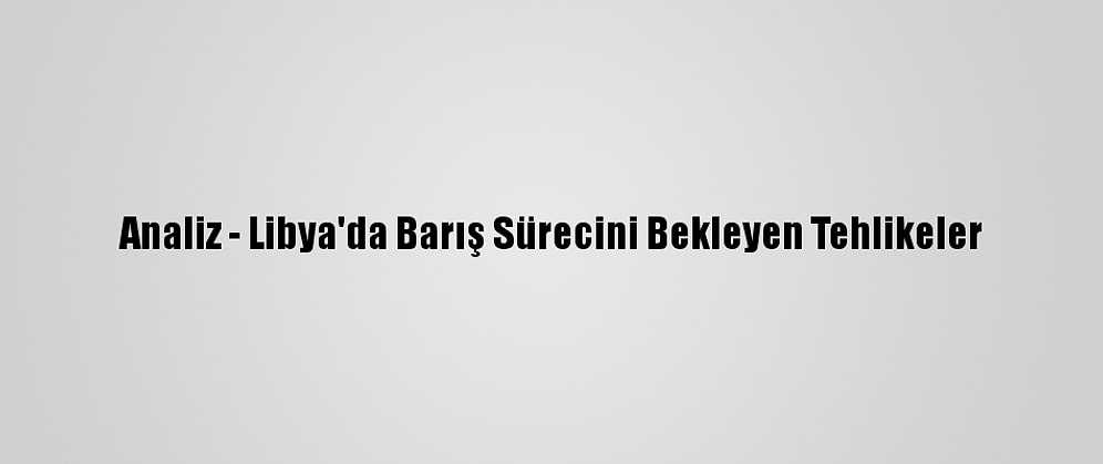 Analiz - Libya'da Barış Sürecini Bekleyen Tehlikeler