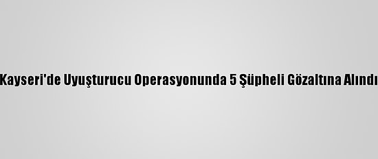 Kayseri'de Uyuşturucu Operasyonunda 5 Şüpheli Gözaltına Alındı