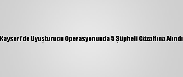 Kayseri'de Uyuşturucu Operasyonunda 5 Şüpheli Gözaltına Alındı