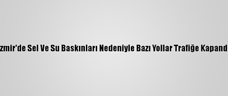 İzmir'de Sel Ve Su Baskınları Nedeniyle Bazı Yollar Trafiğe Kapandı