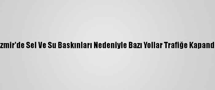 İzmir'de Sel Ve Su Baskınları Nedeniyle Bazı Yollar Trafiğe Kapandı