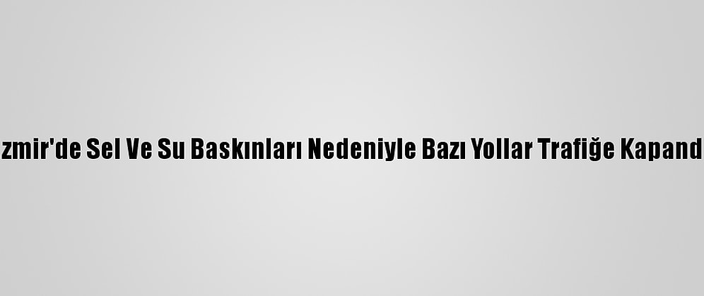 İzmir'de Sel Ve Su Baskınları Nedeniyle Bazı Yollar Trafiğe Kapandı