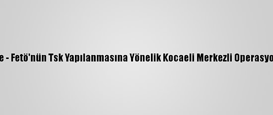 Güncelleme - Fetö'nün Tsk Yapılanmasına Yönelik Kocaeli Merkezli Operasyon: 8 Gözaltı