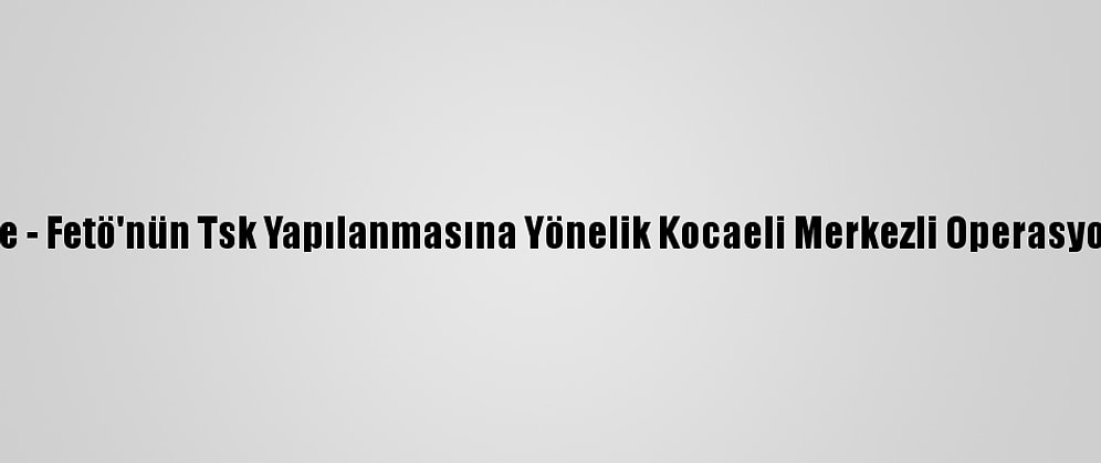 Güncelleme - Fetö'nün Tsk Yapılanmasına Yönelik Kocaeli Merkezli Operasyon: 8 Gözaltı