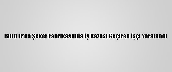 Burdur'da Şeker Fabrikasında İş Kazası Geçiren İşçi Yaralandı