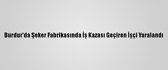 Burdur'da Şeker Fabrikasında İş Kazası Geçiren İşçi Yaralandı