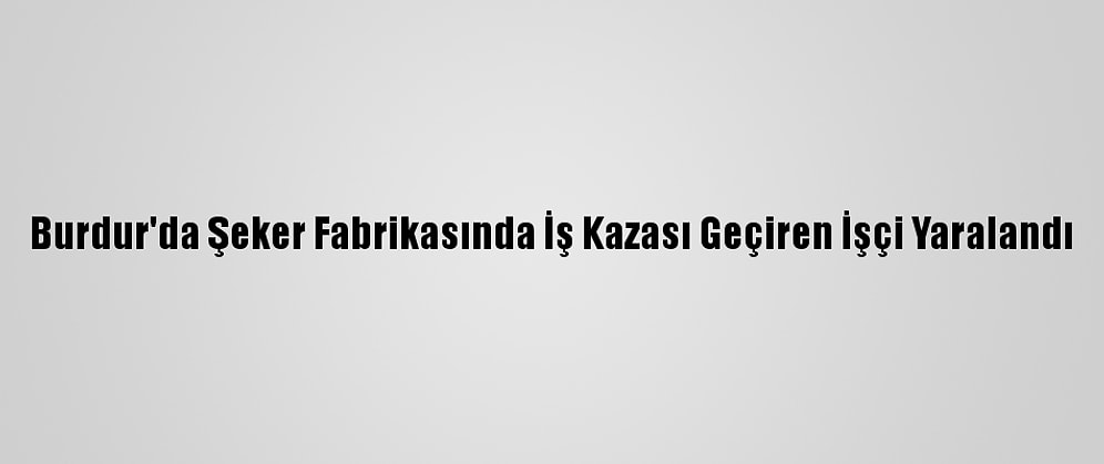 Burdur'da Şeker Fabrikasında İş Kazası Geçiren İşçi Yaralandı
