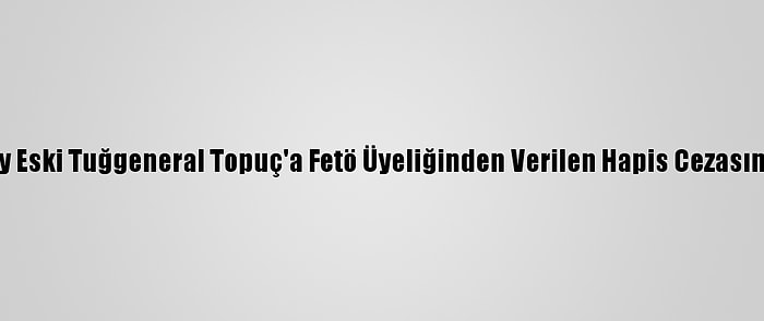 Yargıtay Eski Tuğgeneral Topuç'a Fetö Üyeliğinden Verilen Hapis Cezasını Onadı