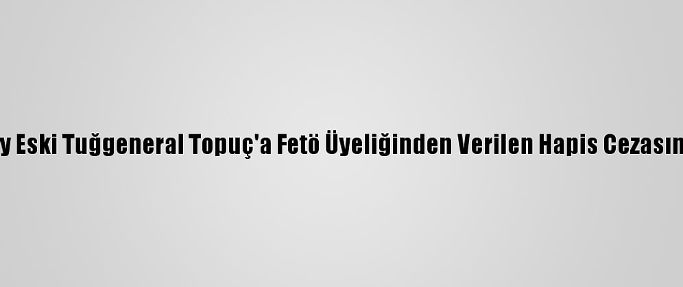 Yargıtay Eski Tuğgeneral Topuç'a Fetö Üyeliğinden Verilen Hapis Cezasını Onadı