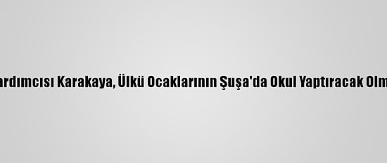 MHP Genel Başkan Yardımcısı Karakaya, Ülkü Ocaklarının Şuşa'da Okul Yaptıracak Olmasını Değerlendirdi: