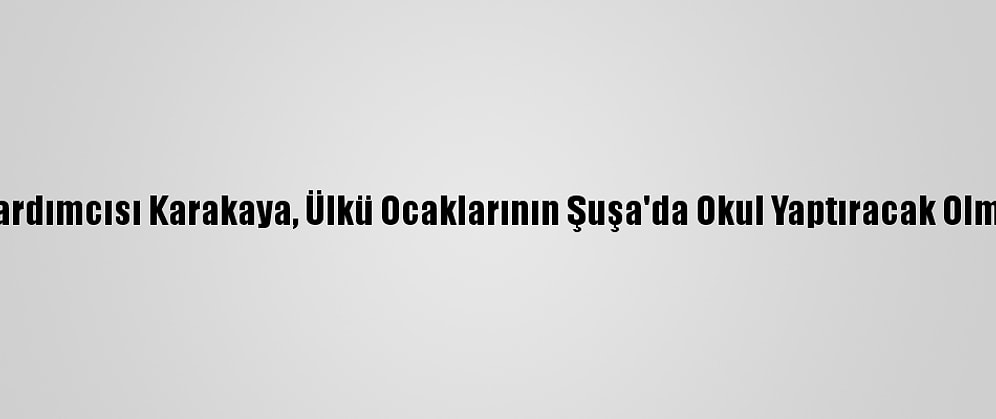 MHP Genel Başkan Yardımcısı Karakaya, Ülkü Ocaklarının Şuşa'da Okul Yaptıracak Olmasını Değerlendirdi: