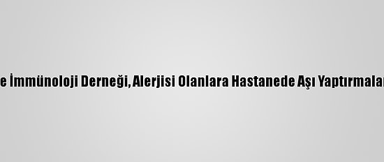 Türkiye Ulusal Alerji Ve İmmünoloji Derneği, Alerjisi Olanlara Hastanede Aşı Yaptırmaları Uyarısında Bulundu