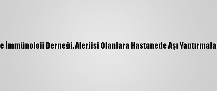 Türkiye Ulusal Alerji Ve İmmünoloji Derneği, Alerjisi Olanlara Hastanede Aşı Yaptırmaları Uyarısında Bulundu