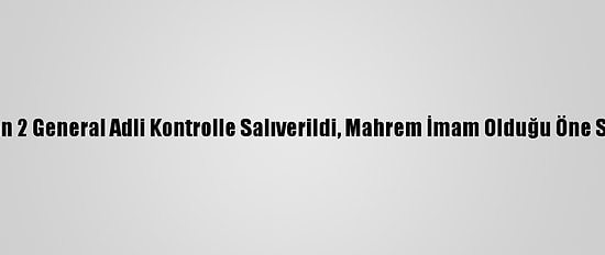 Fetö'den Gözaltına Alınan 2 General Adli Kontrolle Salıverildi, Mahrem İmam Olduğu Öne Sürülen Zanlı Tutuklandı