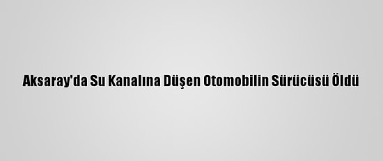 Aksaray'da Su Kanalına Düşen Otomobilin Sürücüsü Öldü