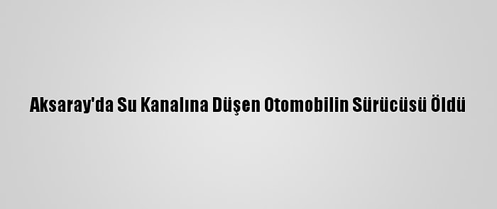 Aksaray'da Su Kanalına Düşen Otomobilin Sürücüsü Öldü