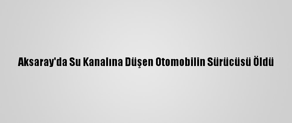 Aksaray'da Su Kanalına Düşen Otomobilin Sürücüsü Öldü