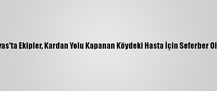 Sivas'ta Ekipler, Kardan Yolu Kapanan Köydeki Hasta İçin Seferber Oldu