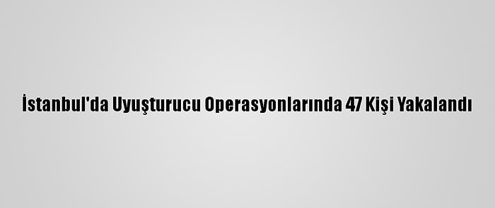 İstanbul'da Uyuşturucu Operasyonlarında 47 Kişi Yakalandı