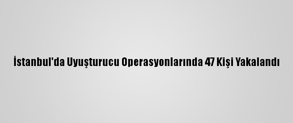 İstanbul'da Uyuşturucu Operasyonlarında 47 Kişi Yakalandı