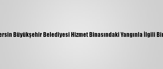 Güncelleme - Mersin Büyükşehir Belediyesi Hizmet Binasındaki Yangınla İlgili Bir Kişi Tutuklandı