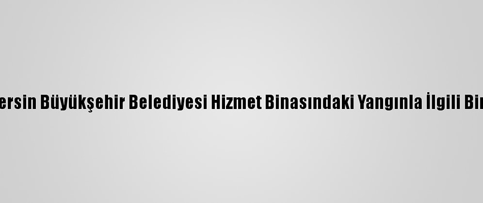 Güncelleme - Mersin Büyükşehir Belediyesi Hizmet Binasındaki Yangınla İlgili Bir Kişi Tutuklandı