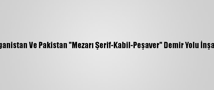 Özbekistan, Afganistan Ve Pakistan "Mezarı Şerif-Kabil-Peşaver" Demir Yolu İnşaatına Başlıyor