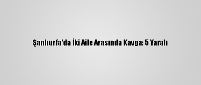 Şanlıurfa'da İki Aile Arasında Kavga: 5 Yaralı