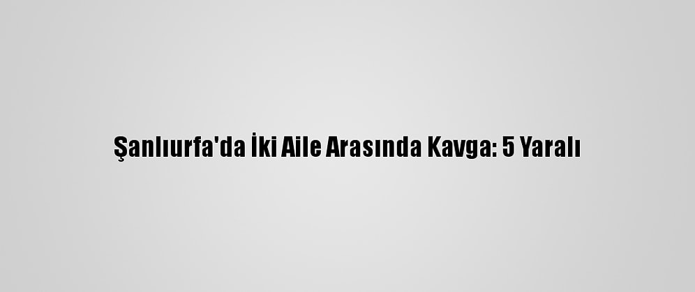 Şanlıurfa'da İki Aile Arasında Kavga: 5 Yaralı