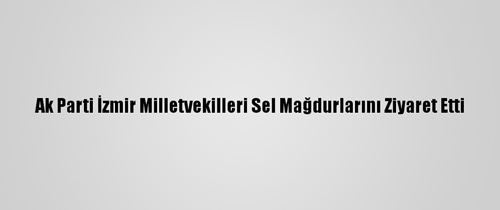 Ak Parti İzmir Milletvekilleri Sel Mağdurlarını Ziyaret Etti