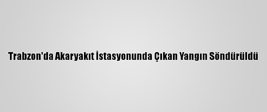 Trabzon'da Akaryakıt İstasyonunda Çıkan Yangın Söndürüldü