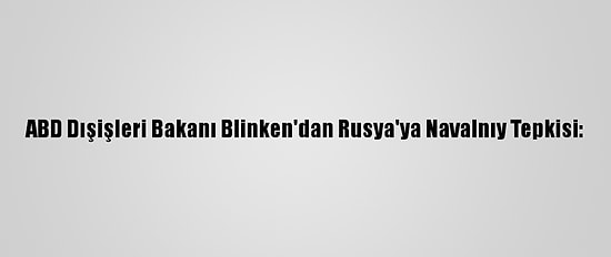 ABD Dışişleri Bakanı Blinken'dan Rusya'ya Navalnıy Tepkisi: