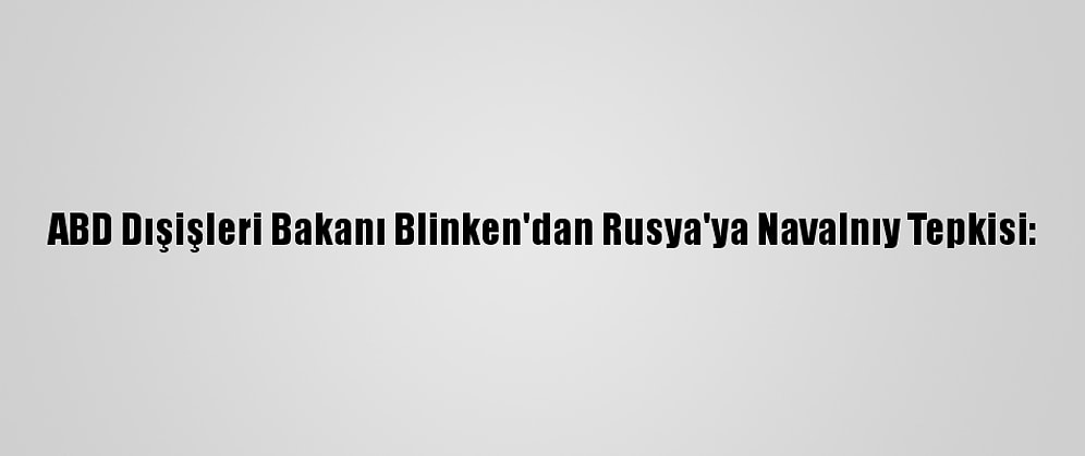 ABD Dışişleri Bakanı Blinken'dan Rusya'ya Navalnıy Tepkisi: