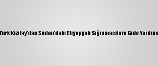 Türk Kızılay'dan Sudan'daki Etiyopyalı Sığınmacılara Gıda Yardımı