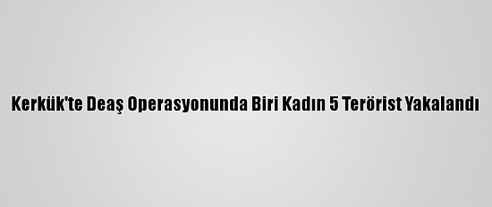 Kerkük'te Deaş Operasyonunda Biri Kadın 5 Terörist Yakalandı