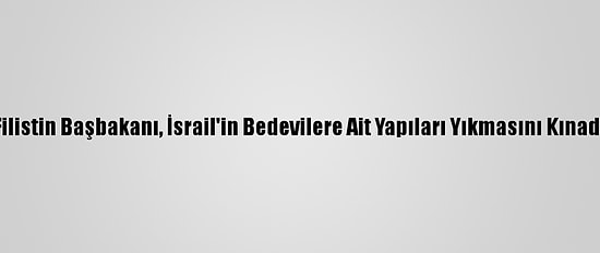 Filistin Başbakanı, İsrail'in Bedevilere Ait Yapıları Yıkmasını Kınadı