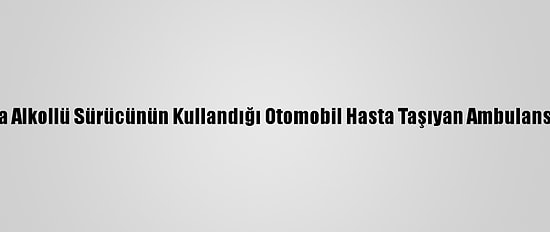 Adana'da Alkollü Sürücünün Kullandığı Otomobil Hasta Taşıyan Ambulansa Çarptı
