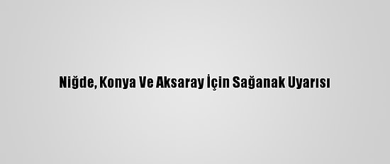 Niğde, Konya Ve Aksaray İçin Sağanak Uyarısı