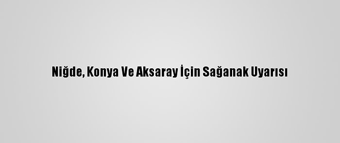 Niğde, Konya Ve Aksaray İçin Sağanak Uyarısı