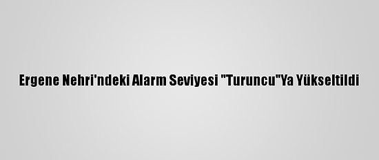 Ergene Nehri'ndeki Alarm Seviyesi "Turuncu"Ya Yükseltildi