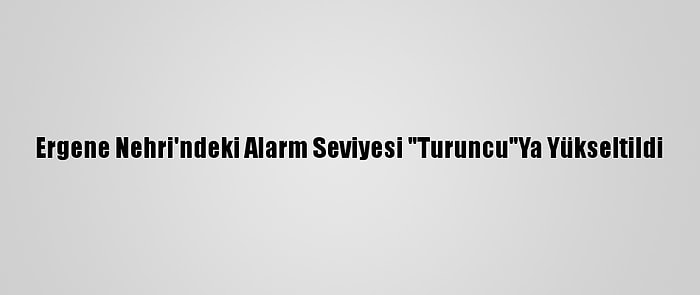 Ergene Nehri'ndeki Alarm Seviyesi "Turuncu"Ya Yükseltildi